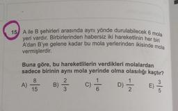 15 Aile B şehirleri arasında aynı yönde durulabilecek 6 mola
yeri vardır. Birbirlerinden habersiz iki hareketlinin her bir
A'dan B'ye gelene kadar bu mola yerlerinden ikisinde mola
vermişlerdir.
Buna göre, bu hareketlilerin verdikleri molalardan
sadece birinin aynı mola yerinde olma olasılığı kaçtır?
8
2
1
3
A)
B)
C)
D)
E
15
3
6
2
5
-10
Di
