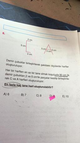 8.
2 cm
5 cm
5 cm
2 cm
15 cm
2 cm
Demir çubuklar birleştirilerek şekildeki ölçülerde harfler
oluşturuluyor.
Her bir harften en az bir tane olmak koşuluyla 90 cm lik
demir çubuktan 2 ve 5 cm'lik parçalar kesilip birleştirile-
rek C ve A harfleri oluşturuluyor.
En fazla kaç tane harf oluşturulabilir?
A) 6
B) 7
C) 8
D) 9
E) 10