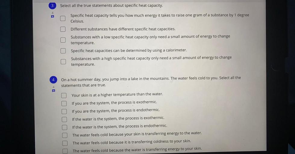 3
Select all the true statements about specific heat capacity.
Specific heat capacity tells you how much energy it takes to raise one gram of a substance by 1 degree
Celsius.
Different substances have different specific heat capacities.
Substances with a low specific heat capacity only need a small amount of energy to change
temperature.
Specific heat capacities can be determined by using a calorimeter.
Substances with a high specific heat capacity only need a small amount of energy to change
temperature.
4
On a hot summer day, you jump into a lake in the mountains. The water feels cold to you. Select all the
statements that are true.
4
Your skin is at a higher temperature than the water.
If you are the system, the process is exothermic.
If you are the system, the process is endothermic.
If the water is the system, the process is exothermic.
If the water is the system, the process is endothermic.
The water feels cold because your skin is transferring energy to the water.
The water feels cold because it is transferring coldness to your skin.
The water feels cold because the water is transferring energy to your skin.
