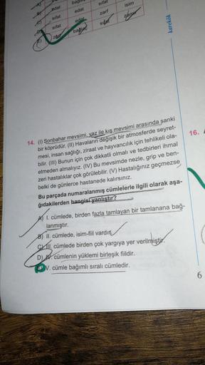 bagi
sifat
isim
edat
edat
zarf
sifat
Zamir
edat
sitat
karekök
sifat
baglad
zar
16.
14. (1) Sonbahar mevsimi, yaz ile kış mevsimi arasında sanki
bir köprüdür. (II) Havaların değişik bir atmosferde seyret-
mesi, insan sağlığı, ziraat ve hayvancılık için tehl