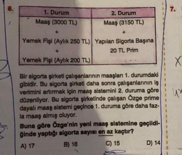 6.
7.
1. Durum
2. Durum
Maaş (3000 TL)
Maaş (3150 TL)
Yemek Fişi (Aylık 250 TL) Yapılan Sigorta Başına
20 TL Prim
Yemek Fişi (Aylık 200 TL)
X
Bir sigorta şirketi çalışanlarının maaşları 1. durumdaki
gibidir. Bu sigorta şirketi daha sonra çalışanlarının iş