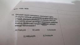 2013 - YGS / SOS
13. Ülkedeki seçim sonuçlarını, seçmenlerin eğitim
düzeyine bakarak yorumlamak ve eğitim düzeyi daha
yüksek olanların yönetimde ve siyasette daha çok
söz sahibi olması gerektiğini savunmanın, aşağıdaki
Atatürk ilkelerinden hangisine aykırı bir yaklaşım
olduğu savunulabilir?
C) Devletçilik
A) Halkçılık
B) Laiklik
D) Milliyetçilik
E) Inkılapçılık
