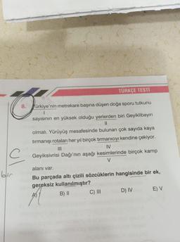 TÜRKÇE TESTI
8.
Türkiye'nin metrekare başına düşen doğa sporu tutkunu
sayısının en yüksek olduğu yerlerden biri Geyiklibayırı
II
olmalı. Yürüyüş mesafesinde bulunan çok sayıda kaya
tırmanışı rotaları her yıl birçok tırmanıcıyı kendine çekiyor.
IV
Geyiksivrisi Dağı'nın aşağı kesimlerinde birçok kamp
V
alanı var.
ol
Bu parçada altı çizili sözcüklerin hangisinde bir ek,
gereksiz kullanılmıştır?
B) II
C) III
D) IV
E) V