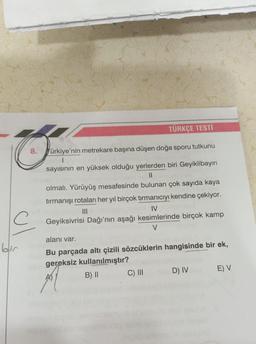 TÜRKÇE TESTI
8.
Türkiye'nin metrekare başına düşen doğa sporu tutkunu
sayısının en yüksek olduğu yerlerden biri Geyiklibayırı
II
olmalı. Yürüyüş mesafesinde bulunan çok sayıda kaya
tırmanışı rotaları her yıl birçok tırmanıcıyı kendine çekiyor.
IV
Geyiksivrisi Dağı'nın aşağı kesimlerinde birçok kamp
V
alanı var.
ol
Bu parçada altı çizili sözcüklerin hangisinde bir ek,
gereksiz kullanılmıştır?
B) II
C) III
D) IV
E) V
