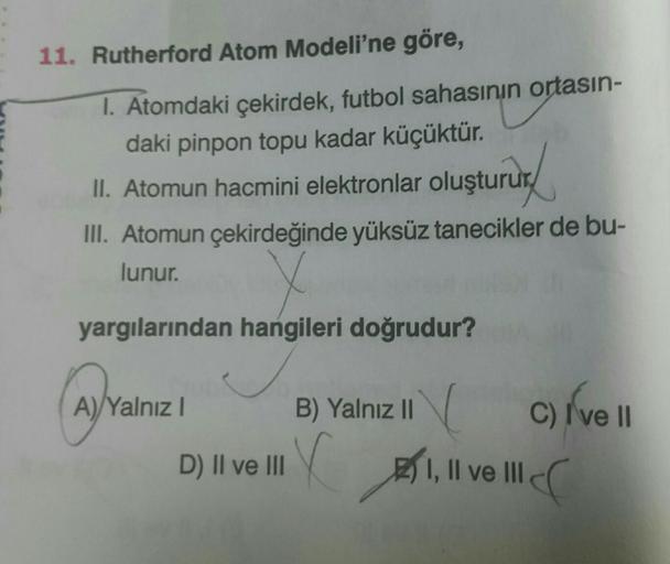 11. Rutherford Atom Modeli'ne göre,
1. Atomdaki çekirdek, futbol sahasının ortasın-
daki pinpon topu kadar küçüktür.
11. Atomun hacmini elektronlar oluştururd
III. Atomun çekirdeğinde yüksüz tanecikler de bu-
lunur. v
yargılarından hangileri doğrudur?
Ava