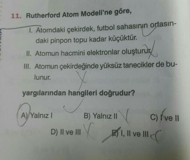 11. Rutherford Atom Modeli'ne göre,
1. Atomdaki çekirdek, futbol sahasının ortasın-
daki pinpon topu kadar küçüktür.
11. Atomun hacmini elektronlar oluştururd
III. Atomun çekirdeğinde yüksüz tanecikler de bu-
lunur. v
yargılarından hangileri doğrudur?
Ava
