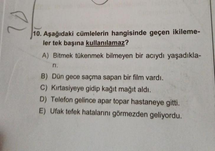 10. Aşağıdaki cümlelerin hangisinde geçen ikileme-
ler tek başına kullanılamaz?
A) Bitmek tükenmek bilmeyen bir acıydı yaşadıkla-
ri
B) Dün gece saçma sapan bir film vardı.
C) Kirtasiyeye gidip kağıt mağıt aldı.
D) Telefon gelince apar topar hastaneye gitt