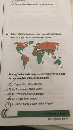 kullanılması
E) Su taşkınlarını önlemek için gölet yapılması
8. Doğal ve beşerî özelliklere göre oluşturulmuş bir bölge,
farklı bir bölge sinırları içinde de yer alabilir.
II
Buna göre haritada numaralandırılarak verilen bölge-
lerden hangisi yanlış eşleştirilmiştir?
A) 1-Tayga Bitki Örtüsü Bölgesi
B) II - Asya Yoğun Nüfus Bölgesi
C) III - Yağmur Ormanları Bölgesi
D) IV - Muson İklim Bölgesi
E) V - Büyük Sahra Seyrek Nüfus Bölgesi
TYT Deneme Sınavı
Diğer sayfaya geçiniz.