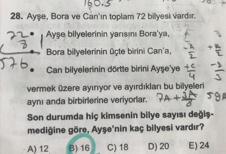 160.5
28. Ayşe, Bora ve Can'ın toplam 72 bilyesi vardır.
Ayşe bilyelerinin yarısını Bora'ya,
22
+
Bora bilyelerinin üçte birini Can'a,
576.
Wine &
Can bilyelerinin dörtte birini Ayşe'ye tu
vermek üzere ayırıyor ve ayırdıkları bu bilyeleri
aynı anda birbirl