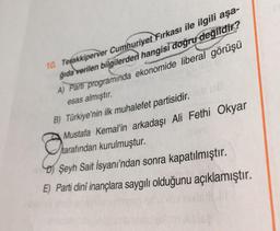 10. Tegakkiperver Cumhuriyet Firkası ile ilgili aşa-
ğıda verilen bilgilerden hangisi doğru değildir?
A) Parti programında ekonomide liberal görüşü
esas almıştır.
B) Türkiye'nin ilk muhalefet partisidir.
Mustafa Kemal'in arkadaşı Ali Fethi Okyar
tarafından kurulmuştur.
) Şeyh Sait İsyanı'ndan sonra kapatılmıştır.
E) Parti dinî inançlara saygılı olduğunu açıklamıştır.