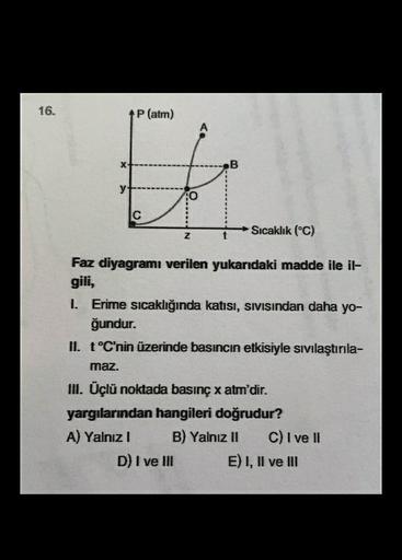 16.
P(atm)
X
B
y
o
C
Sıcaklık (°C)
Z
t
Faz diyagramı verilen yukarıdaki madde ile il-
gili,
1. Erime sıcaklığında katısı, sivisindan daha yo-
ğundur.
II. t °C'nin üzerinde basıncın etkisiyle sıvılaştırıla-
maz.
II. Üçlü noktada basınç x atm'dir.
yargıların