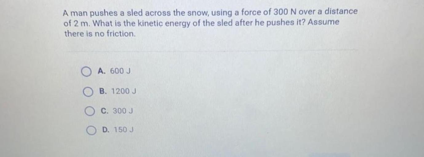 A man pushes a sled across the snow, using a force of 300 N over a distance
of 2 m. What is the kinetic energy of the sled after he pushes it? Assume
there is no friction.
A. 600 J
B. 1200J
C. 300 J
D. 150 J