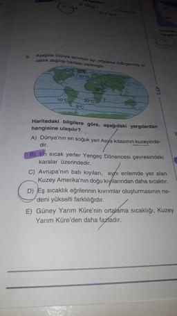 e) Yaz
an
D)
E)
6.
Aşağıda Dunya temmuz ayı ortalama indirgenmis st-
caklik dağılışı haritası verilmiştir.
10°C
20°C
30°C
10°C
20°C
0°C
Haritadaki bilgilere göre, aşağıdaki yargılardan
hangisine ulaşılır?
A) Dünya'nın en soğuk yeri Asya kıtasının kuzeyinde-
dir.
B) En sicak yerler Yengeç Dönencesi çevresindeki
karalar üzerindedir.
C) Avrupa'nın batı kıyıları, aynı enlemde yer alan
Kuzey Amerika'nın doğu kıyılarından daha sıcaktır.
D) Eş sıcaklık eğrilerinin kıvrımlar oluşturmasının ne-
deni yükselti farklılığıdır.
E) Güney Yarım Küre'nin ortalama sıcaklığı, Kuzey
Yarım Küre'den daha fazladır.
