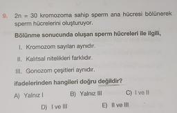 9.
2n = 30 kromozoma sahip sperm ana hücresi bölünerek
sperm hücrelerini oluşturuyor.
Bölünme sonucunda oluşan sperm hücreleri ile ilgili,
1. Kromozom sayıları aynıdır.
II. Kalıtsal nitelikleri farklıdır.
III. Gonozom çeşitleri aynıdır.
ifadelerinden hangileri doğru değildir?
C) I ve II
A) Yalnız!
B) Yalnız III
D) I ve III
E) Il ve III