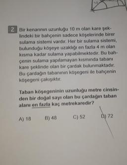 2 Bir kenarının uzunluğu 10 m olan kare şek-
lindeki bir bahçenin sadece köşelerinde birer
sulama sistemi vardır. Her bir sulama sistemi,
bulunduğu köşeye uzaklığı en fazla 4 m olan
kisma kadar sulama yapabilmektedir. Bu bah-
çenin sulama yapılamayan kısmında tabanı
kare şeklinde olan bir çardak bulunmaktadır.
Bu çardağın tabanının köşegeni ile bahçenin
köşegeni çakışıktır.
Taban köşegeninin uzunluğu metre cinsin-
den bir doğal sayı olan bu çardağın taban
alanı en fazla kaç metrekaredir?
D) 72
A) 18
B) 48
C) 52