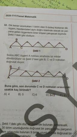 28-1
136.67
2-1) = P(-21
P(x) = (-313
2 ile b. kola
2020-TYT/Temel Matematik
32. Dik kenar uzunlukları 1 birim olan 5 özdeş ikizkenar dik
üçgen, hipotenüsleri aynı doğru üzerinde olacak ve yan
yana gelen üçgenlerin birer köşesi çakışacak biçimde
Şekil 1'deki gibi diziliyor.
B
sa
D
Şekil 1
Sonra ABC üçgeni A noktası etrafında bir miktar
döndürülüyor ve Şekil 2'deki gibi B, C ve D noktaları
doğrusal oluyor
B
C
A
D
Şekil 2
Buna göre, son durumda C ve D noktaları arasındaki
uzaklık kaç birimdir?
A) 4
B) 5
C)6 D) 3V2 E) 412
C
Şekil 1'deki gibi düz bir zeminde bulunan Tahterevalli,
30 birim uzunluğunda doğrusal bir parça ve bu parçanın
Jam ortasında bulunan 9 birim uzunluğunda doğrusal bir
desteiden obemaktadır
aitti