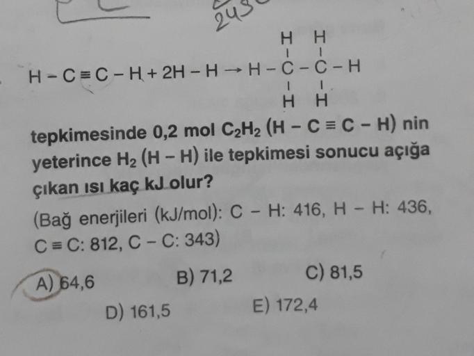 243
HH
H-C=C-H + 2H -H —H-C-C-H
1 1
H H
tepkimesinde 0,2 mol C2H2 (H-C=C-H) nin
yeterince H2 (H - H) ile tepkimesi sonucu açığa
çıkan isi kaç kJ olur?
(Bağ enerjileri (kJ/mol): C - H: 416, H - H: 436,
C = C: 812, C-C: 343)
C) 81,5
B) 71,2
A)
64,6
D) 161,5