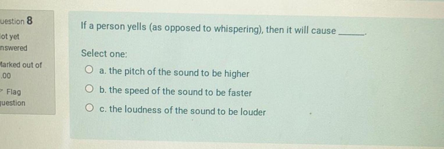 uestion 8
If a person yells (as opposed to whispering), then it will cause
lot yet
nswered
Select one:
Marked out of
O a. the pitch of the sound to be higher
.00
Flag
O b. the speed of the sound to be faster
question
O c. the loudness of the sound to be louder