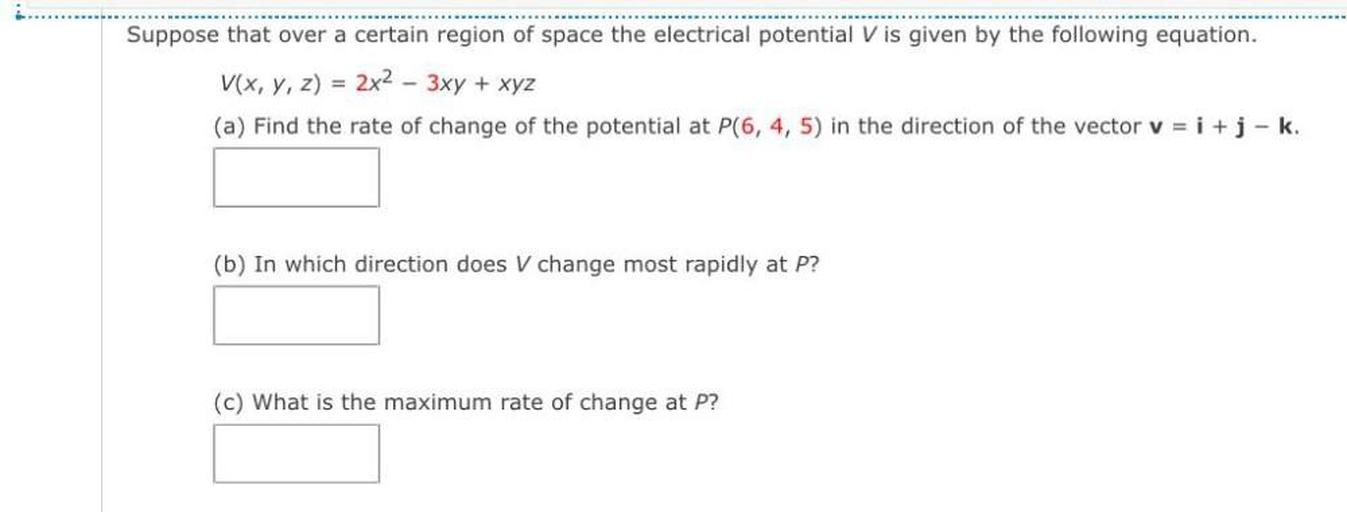Suppose that over a certain region of space the electrical potential V is given by the following equation.
V(x, y, z) = 2x2 – 3xy + xyz
(a) Find the rate of change of the potential at P(6, 4, 5) in the direction of the vector v = i + j-k.
(b) In which direction does V change most rapidly at P?
(c) What is the maximum rate of change at P?