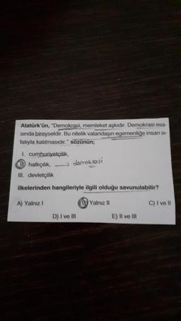 Atatürk'ün, "Demokrasi, memleket askidir. Demokrasi esa-
sinda bireyseldir. Bu nitelik vatandaşın egemenliğe insan st-
fatıyla katılmasıdır." sözünun;
1. cumhuriyetçilik,
0 halkçılık, — demokrasi
III. devletçilik
ilkelerinden hangileriyle ilgili olduğu savunulabilir?
A) Yalnız 1
B) Yalnız 11
C) I ve II
D) I ve III
E) Il ve in
