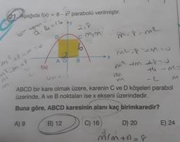 21. Aşağıda f(x) = 8 - x? parabolü verilmiştir.
Ay
bir heros
2,8
cmim
mar-m2
D
2
6
2
→ X
AO
B
m2.8M:
mit um +8=0
ti M=
f(x)
m+
fmau
nl_m
unt
ABCD bir kare olmak üzere, karenin C ve D köşeleri parabol
üzerinde, A ve B noktaları ise x ekseni üzerindedir.
Buna göre, ABCD karesinin alanı kaç birimkaredir?
A) 9
B) 12
C) 16
D) 20
E) 24
mim+118
