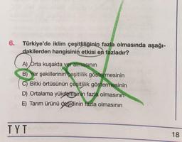 6. Türkiye'de iklim çeşitliliğinin fazla olmasında aşağı-
dakilerden hangisinin etkisi en fazladır?
A) Orta kuşakta yer almasının
B) Yer şekillerinin çeşitlilik göstermesinin
C) Bitki örtüsünün çeşitlilik göstermesinin
D) Ortalama yükseltisinin fazla olmasının
E) Tarım ürünü çeşidinin fazla olmasının
TYT
18
