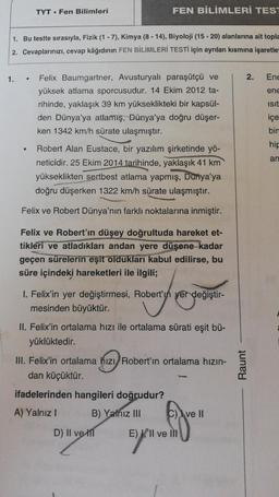 TYT. Fen Bilimleri
FEN BİLİMLERİ TEST
1. Bu testte sırasıyla, Fizik (1 - 7), Kimya (8 - 14), Biyoloji (15-20) alanlarına ait topla
2. Cevaplarınızı, cevap kâğıdının FEN BİLİMLERİ TESTİ için ayrılan kısmına işaretle
1.
2.
Ene
ene
Isit
içe
bin
Felix Baumgartner, Avusturyalı paraşütçü ve
yüksek atlama sporcusudur. 14 Ekim 2012 ta-
rihinde, yaklaşık 39 km yükseklikteki bir kapsül-
den Dünya'ya atlamış, Dünya'ya doğru düşer-
ken 1342 km/h sürate ulaşmıştır.
Robert Alan Eustace, bir yazılım şirketinde yö-
neticidir. 25 Ekim 2014 tarihinde, yaklaşık 41 km
yükseklikten sertbest atlama yapmış, Dunya'ya
doğru düşerken 1322 km/h sürate ulaşmıştır.
hip
an
Felix ve Robert Dünya'nın farklı noktalarına inmiştir.
Felix ve Robert'in düşey doğrultuda hareket et-
tikleri ve atladıkları andan yere düşene kadar
geçen sürelerin eşit oldukları kabul edilirse, bu
süre içindeki hareketleri ile ilgili;
I. Felix'in yer değiştirmesi, Robert'in yer değiştir-
mesinden büyüktür.
II. Felix'in ortalama hızı ile ortalama sürati eşit bü-
yüklüktedir.
III. Felix'in ortalama hizi, Robert'ın ortalama hizin-
dan küçüktür.
Raunt
ifadelerinden hangileri doğrudur?
A) Yalnız!
B) Yalnız III
C) ve II
D) II ve IT
E) Il ve ili
