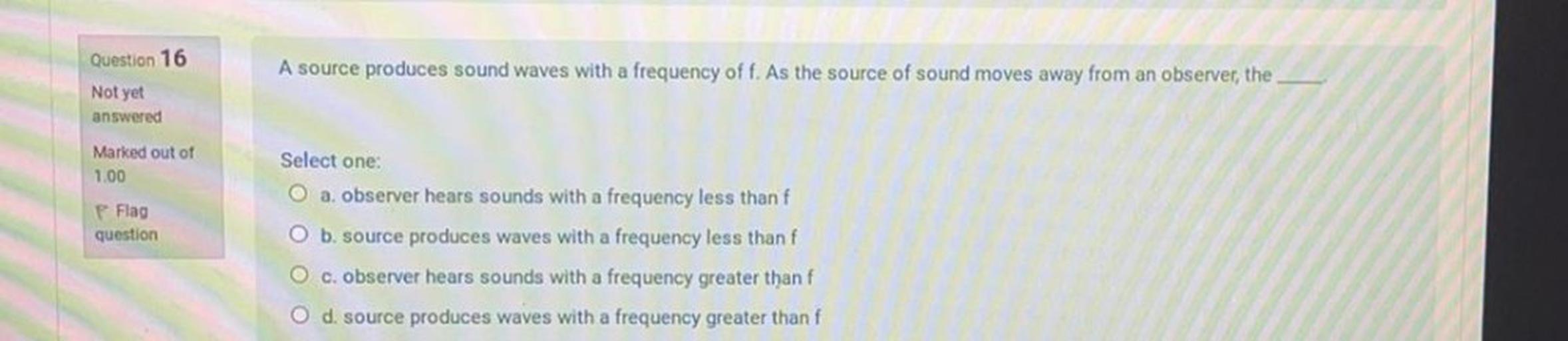 Question 16
A source produces sound waves with a frequency off. As the source of sound moves away from an observer, the
Not yet
answered
Marked out of
Select one:
1.00
O a. observer hears sounds with a frequency less than f
Flag
question
O b. source produces waves with a frequency less thanf
O c. observer hears sounds with a frequency greater than f
O d. source produces waves with a frequency greater than f