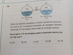 3V
2
18.
M
M
Y(g)
X(9)
Y(s)
X(s)
P= 30 cm Hg
t°C
P = 40 cm Hg
t°C
Birbiri ile tepkime vermeyen ve birbiri içerisinde çözünme-
yen saf X ve Y sivilarının buharları ile dengede oldukları
sistemde t°C de kaplar arasındaki M musluğu açılıyor.
Buna göre, t °C de dengeye gelen sistemde basınç kaç
cm Hg olur?
D) 36
A) 25
C) 35
E) 70
B) 32