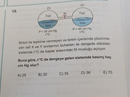 3V
2
18.
M
M
Y(g)
X(9)
Y(s)
X(s)
P= 30 cm Hg
t°C
P = 40 cm Hg
t°C
Birbiri ile tepkime vermeyen ve birbiri içerisinde çözünme-
yen saf X ve Y sivilarının buharları ile dengede oldukları
sistemde t°C de kaplar arasındaki M musluğu açılıyor.
Buna göre, t °C de dengeye gelen sistemde basınç kaç
cm Hg olur?
D) 36
A) 25
C) 35
E) 70
B) 32
