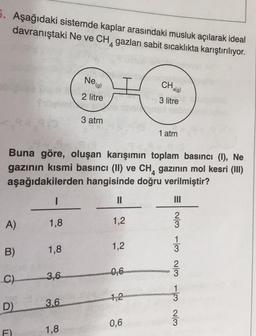 5. Aşağıdaki sistemde kaplar arasındaki musluk açılarak ideal
davranıştaki Ne ve CH, gazları sabit sıcaklıkta karıştırılıyor.
Neg)
CH
'4(9)
2 litre
3 litre
3 atm
1 atm
Buna göre, oluşan karışımın toplam basıncı (1), Ne
gazının kısmi basıncı (II) ve CH, gazının mol kesri (III)
aşağıdakilerden hangisinde doğru verilmiştir?
1
II
A)
1,8
1,2
1
B)
1.8
1,2
WlN lt w/N wol w/N
C)
3,6
1
3
1,2
D)
3.6
0,6
F)
1,8
