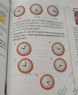 Ketinin N335
ler ve lekel
12
1
10
11 12
10
11.
12
9
19
8
usiness
20
IIl. saat
1. saat
fiyatindan
nise %25
11. saat
Yukarıda birbirinden farklı zamanları gösteren 3 duvar sa-
ati verilmiştir. Bu saatlerden I. ve II. si normal olarak ça-
lışmakta iken III. saatte akrep ile yelkovan ters yönde (ok
yönünde) hareket etmektedir.
Buna göre, Il. saat ile III. saat ilk defa aynı zamanı gös-
terdiği anda I. saatin görüntüsü aşağıdakilerden han-
Yukaria
olarak
ise
zama
Işılda
Elek
süre
alam ge
gisi gibi olur?
se
B)
00 daha
Ituk sa
A)
12
ile
12
*11
2
10
ge
ke
9
E) 52
E
D)
C)
12
10
10
2
3
9
$
E)
11 12
10
2
8
ht
