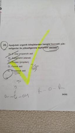 20. Aşağıdaki organik bileşiklerden hangisi kuvvetli yük-
seltgenler ile yükseltgenme tepkimesi vermez?
AL 2-oksi propanoik asit
B) Asetaldehit (etanal)
c) Propen (propilen)
D) Formik asit
34
E) Propanoik asit
R-OR
24352
a-c-OH
