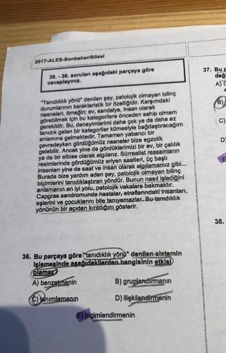 2017-ALES-Sonbahar/Sözel
37. Bu
deği
36. - 38. soruları aşağıdaki parçaya göre
cevaplayınız.
AC
E
B)
C)
DY
"Tanıdıklık yönu" denilen şey, patolojik olmayan bilinç
durumlarının karakteristik bir özelliğidir. Karşımdaki
nesneleri, örneğin; ev, sandalye, Insa