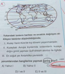 9.
80°
60°
40°
09-10
209
109
20%
0°
30
20
30°
20°
10°
400
09
60°
80°
Yukarıdaki izoterm haritası ve sıcaklık dağılışını et-
kileyen faktörler düşünüldüğünde;
1. Kuzey Yarım Küre'de kış dönemi yaşanmaktadır.
II. Kuzeybatı Avrupa kıyılarında izotermlerin kuzeye
doğru girinti yapması Gulf-stream akıntısı ile ilgilidir.
III. En soğuk yer Antarktika çevresidir. 12
yorumlarından hangilerine yapmak yanlış olur?
A) Yalnız!
B) Yalnız II
c) Yalnız III
D) I ve II
E) II ve III