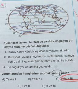 9.
80°
60°
40°
09-10
209
109
20%
0°
30
20
30°
20°
10°
400
09
60°
80°
Yukarıdaki izoterm haritası ve sıcaklık dağılışını et-
kileyen faktörler düşünüldüğünde;
1. Kuzey Yarım Küre'de kış dönemi yaşanmaktadır.
II. Kuzeybatı Avrupa kıyılarında izotermlerin kuzeye
doğru girinti yapması Gulf-stream akıntısı ile ilgilidir.
III. En soğuk yer Antarktika çevresidir. 12
yorumlarından hangilerine yapmak yanlış olur?
A) Yalnız!
B) Yalnız II
c) Yalnız III
D) I ve II
E) II ve III
