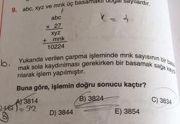 ardır.
9. abc, xyz ve mnk üç basam
7
abc
k=a
X 27
xyz
+ mnk o
10224
b. Yukarıda verilen çarpma işleminde mnk sayısının bir bas.
mak sola kaydırılması gerekirken bir basamak saga kayo
rılarak işlem yapılmıştır.
Buna göre, işlemin doğru sonucu kaçtır?
B) 3824
C) 3834
04 A1331
AJ 3814
32
D) 3844
E) 3854