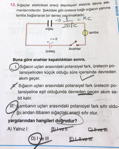 AYDIN YAY!
13. Sığaçlar elektriksel enerji depolayan elektrik devre ele-
manlarındandır. Şekildeki gibi üretece bağlı sığacın yanına
lamba bağlanarak bir deney yapılmaktadır.
=XC
II
sığaç
lamba
r=0
+
Anahtar
üretec
Buna göre anahtar kapatıldıktan sonra,
1.