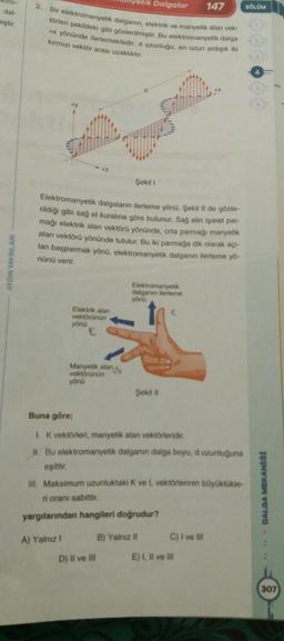 etik Dalgalar
147
BÖLÜM
dal
2. Bir elektromanyetik dalganin elektrik ve manyetik alan vek
torleri sekildeki gibi gösterilmiştir. Bu elektromanyetik dalga
miştir.
** yönünde ilerlemektedir. d uzunluğu, en uzun ardigikk
kirmiza vektör arası uzaklık
Şekili
Elektromanyetik dalgalann ilerleme yönü Şokil Il do gosto
rildiği gibi sag ol kuralına göre bulunur. Sag olin isaret par
mağı elektrik alan vektoru yönünde, orta parmagi manyetik
alan vektörü yönünde tutulur. Bu iki parmağa dik olarak
lan başparmak yonu, elektromanyetik dalganın ilerleme you
nünü verir
Elektromany
dalganume
yond
Elektrik
vektorunun
yönd
Manyet
Vektorunun
yonu
Şekiti
Buna göre;
Ik vektörleri, manyetik alan vektörleridir.
II. Bu elektromanyetik dalganın dalga boyu, duzunluguna
oşittir
III. Maksimum uzunluktaki K ve L vektörlerinin büyüklükle
ri orani sabittir
DALOA MEKANO
yargılarından hangileri doğrudur?
A) Yalnız 1
B) Yalnizli
C) i ve
D) Il ve III
E) 1. Il ve
307
