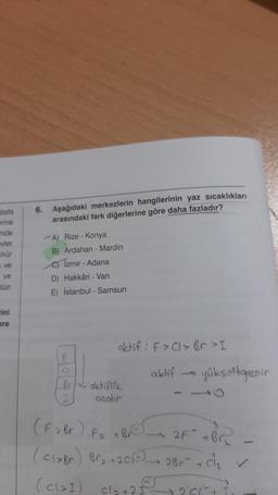 stafa
erine
6. Aşağıdaki merkezlerin hangilerinin yaz sıcaklıkları
arasındaki fark diğerlerine göre daha fazladır?
nde
evler
kkür
*A) Rize - Konya
B) Ardahan - Mardin
e) Izmir - Adana
D Hakkâri - Van
ve
ve
tün
E) İstanbul - Samsun
ini
ere
aktif : f>Cl>br>I
aktif
yükseltgenin
aktiflik
aralir
(F > Br) Fa TBC 2F + Br
(claBr) Bra+201) 2Br + Cl₂
(cləI) cla+2
2 I
201