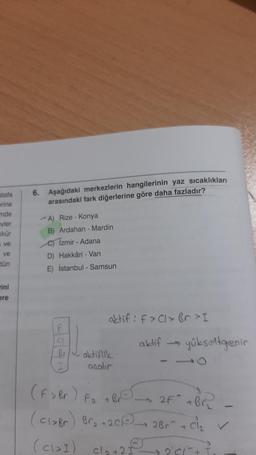 stafa
erine
6. Aşağıdaki merkezlerin hangilerinin yaz sıcaklıkları
arasındaki fark diğerlerine göre daha fazladır?
nde
evler
kkür
*A) Rize - Konya
B) Ardahan - Mardin
e) Izmir - Adana
D Hakkâri - Van
ve
ve
tün
E) İstanbul - Samsun
ini
ere
aktif : f>Cl>br>I
aktif
yükseltgenin
aktiflik
aralir
(F > Br) Fa TBC 2F + Br
(claBr) Bra+201) 2Br + Cl₂
(cləI) cla+2
2 I
201
