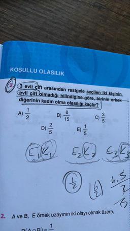 KOŞULLU OLASILIK
3 evli çift arasından rastgele seçilen iki kişinin
evli çift olmadığı bilindiğine göre, birinin erkek
diğerinin kadın olma olasılığı kaçtır?
1
A)
2
8
B)
15
C)
2
D)
E)
5
5
Elke
Ezka
Ek
6.5
18
?
is.
2. A ve B, E örnek uzayının iki olayı olmak üzere,
1
DAB)