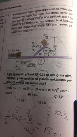 ilen süre 31,5 dakikadır.
omo-
orlar.
lemdeki
yay
2. Sürtünmelerin önemsenmediği sistemde, yatay düz-
sabití 500 N/m olan denge konumun-
daki yay, 0,4 m sikiştirilip önüne şekildeki gibi 2 kg
takoz eğik düzlemden firlayıp eğik atış hareketi ya-
kütlell takoz konuluyor. Yay serbest bırakıldığında
inde
diği
parak yere düşüyor.
5
hmax
4
k=500 N/m
0,75 m
37°
12 kg
an
0,4 m
Denge
konumu
lom
Eğik düzlemin yüksekliği 0,75 m olduğuna göre,
takozun yörüngesinin en yüksek noktasının yer-
den yüksekliği kaç metre olur?
(sin37° = 0,6, cos37° = 0,8 ve g = 10 m/s2 alınız.)
A) 0,9
B) 1,15
C) 1,2
D) 1,45
E) 1,5
5.
3.to.2
-LA
500
8
. 16
15t
