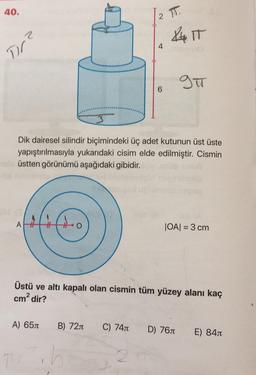 40.
27
XIT
4
Tr?
gu
6
3
Dik dairesel silindir biçimindeki üç adet kutunun üst üste
yapıştırılmasıyla yukarıdaki cisim elde edilmiştir. Cismin
üstten görünümü aşağıdaki gibidir.
AH
JOAI = 3 cm
Üstü ve altı kapalı olan cismin tüm yüzey alanı kaç
cm2 dir?
A) 650
B) 720
C) 7411
D) 761
E) 845