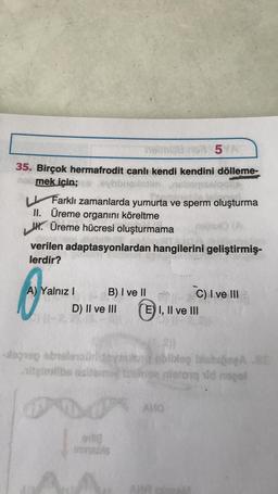 horn
5
35. Birçok hermafrodit canlı kendi kendini dölleme-
mek için;
Slot
U Farklı zamanlarda yumurta ve sperm oluşturma
II. Üreme organini köreltme
W. Üreme hücresi oluşturmama
verilen adaptasyonlardan hangilerini geliştirmiş
lerdir?
A) Yalnız 1 B) I ve II
C) I ve III
D) II ve III E) I, II ve III
lorogebrero
obbleg is.
nitong uld noge
tie
AVA