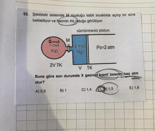52. Şekildeki sistemde M musluğu sabit sıcaklıkta açılıp bir süre
bekletiliyor ve hacmin 4 olduğu görülüyor.
sürtünmesiz piston
M
Brol
n mol
X(8)
mol
Po=2 atm
2V TK
VTK
Buna göre son durumda X gazın kısmî basıncı kaç atm
olur?
A) 0,5
B) 1
C) 1,4
9) 1,5
E)
