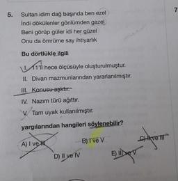 7
5
.
Sultan idim dağ başında ben ezel
İndi dökülenler gönlümden gazel
Beni görüp güler idi her güzel
Onu da ömrüme say ihtiyarlık
How
Bu dörtlükle ilgili
1. 11'li hece ölçüsüyle oluşturulmuştur.
II. Divan mazmunlarından yararlanılmıştır.
III. Konusu aşktır.
IV. Nazım türü ağıttır.
V. Tam uyak kullanılmıştır.
yargılarından hangileri söylenebilir?
A) I vent
B) I ve V
Cik ve TI
D) Il ve IV
E) Il ve V
Duben
