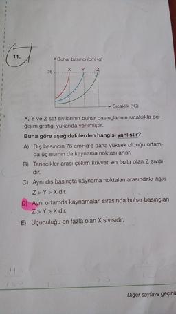 1
1
1
11.
Buhar basıncı (cmHg)
X
Y
Z
76
1
1
1
1
1
Sıcaklık (°C)
1
1
X, Y ve Z saf sivilarının buhar basınçlarının sıcaklıkla de-
ğişim grafiği yukarıda verilmiştir.
Buna göre aşağıdakilerden hangisi yanlıştır?
A) Dış basıncın 76 cmHg'e daha yüksek olduğu ortam-
da üç sivinin da kaynama noktası artar.
B) Tanecikler arası çekim kuvveti en fazla olan Z SIVISI-
dır.
C) Aynı dış basınçta kaynama noktaları arasındaki ilişki
Z>Y > X dir.
D) Aynı ortamda kaynamaları sırasında buhar basınçları
Z>Y > X dir.
E) Uçuculuğu en fazla olan X sivisıdır.
Diğer sayfaya geçiniz
