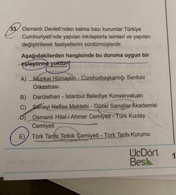 33. Osmanlı Devleti'nden kalma bazı kurumlar Türkiye
Cumhuriyeti'nde yapılan inkılaplarla isimleri ve yapıları
değiştirilerek faaliyetlerini sürdürmüşlerdir.
Aşağıdakilerden hangisinde bu duruma uygun bir
eşleştirme yoktur
A) Mizikai Hümayun - Cumhurbaşkanlığı Senfoni
Orkestrasi
B) Darülelhan - İstanbul Belediye Konservatuarı
C) Sanayi Nefise Mektebi - Güzel Sanatlar Akademisi
D) Osmanlı Hilal-i Ahmer Cemiyeti - Türk Kızılay
Cemiyeti
E) Türk Tarihi Tetkik Cemiyeti - Türk Tarih Kurumu
UcDört
Besk
1