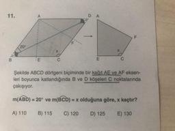 11.
A
D A
F
20°
X
B
E
C
E
C
Şekilde ABCD dörtgeni biçiminde bir kağıt AE ve AF eksen-
leri boyunca katlandığında B ve D köşeleri C noktalarında
çakışıyor.
m(ABD) = 20° ve m(BCD): = x olduğuna göre, x kaçtır?
A) 110
B) 115
C) 120
D) 125
E) 130